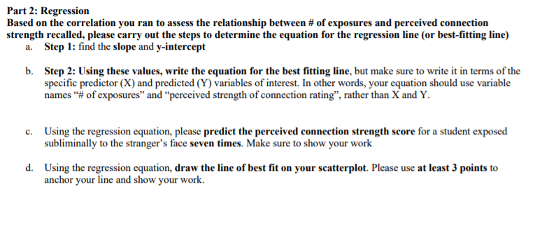 Part 2: Regression
Based on the correlation you ran to assess the relationship between # of exposures and perceived connection
strength recalled, please carry out the steps to determine the equation for the regression line (or best-fitting line)
a. Step 1: find the slope and y-intercept
b. Step 2: Using these values, write the equation for the best fitting line, but make sure to write it in terms of the
specific predictor (X) and predicted (Y) variables of interest. In other words, your equation should use variable
names “# of exposures" and “perceived strength of connection rating", rather than X and Y.
c. Using the regression equation, please predict the perceived connection strength score for a student exposed
subliminally to the stranger's face seven times. Make sure to show your work
с.
d. Using the regression equation, draw the line of best fit on your scatterplot. Please use at least 3 points to
anchor your line and show your work.
