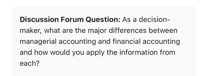 ---

**Discussion Forum Question:** 

As a decision-maker, what are the major differences between managerial accounting and financial accounting and how would you apply the information from each?

---

This question invites participants to delve into the distinct roles and applications of managerial accounting versus financial accounting. Discuss how each type of accounting contributes differently to decision-making processes within an organization.