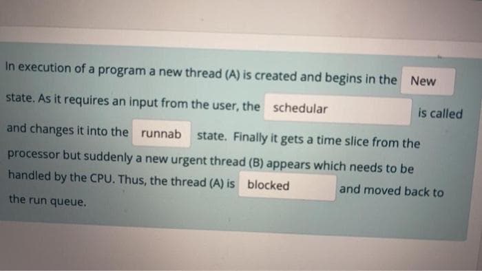 ### Understanding Thread States and Scheduling in an Operating System

#### Thread State Transition

In the execution of a program, a new thread (A) is created and begins in the **New** state. As it requires an input from the user, the **scheduler** is called and changes it into the **runnable** state. Finally, it gets a time slice from the processor, but suddenly, a new urgent thread (B) appears which needs to be handled by the CPU. Thus, the thread (A) is **blocked** and moved back to the run queue.

### Detailed Explanation

This explanation covers the life cycle of a thread in a CPU scheduling scenario:

1. **New State**: Initially, the thread is created and enters the New state.
  
2. **Scheduler**: The operating system's scheduler is the component responsible for allocating CPU time to various threads and processes.

3. **Runnable State**: The scheduler moves the thread into the Runnable state when it's ready to execute but waiting for CPU time.

4. **Execution Phase**: The CPU grants the thread (A) some execution time, also known as a time slice.

5. **Blocked State**: If a higher priority or urgent thread (B) appears, thread (A) is preempted and enters the Blocked state, waiting to be rescheduled.

Understanding these states and transitions is crucial for comprehending how multitasking and process prioritization work in modern operating systems.