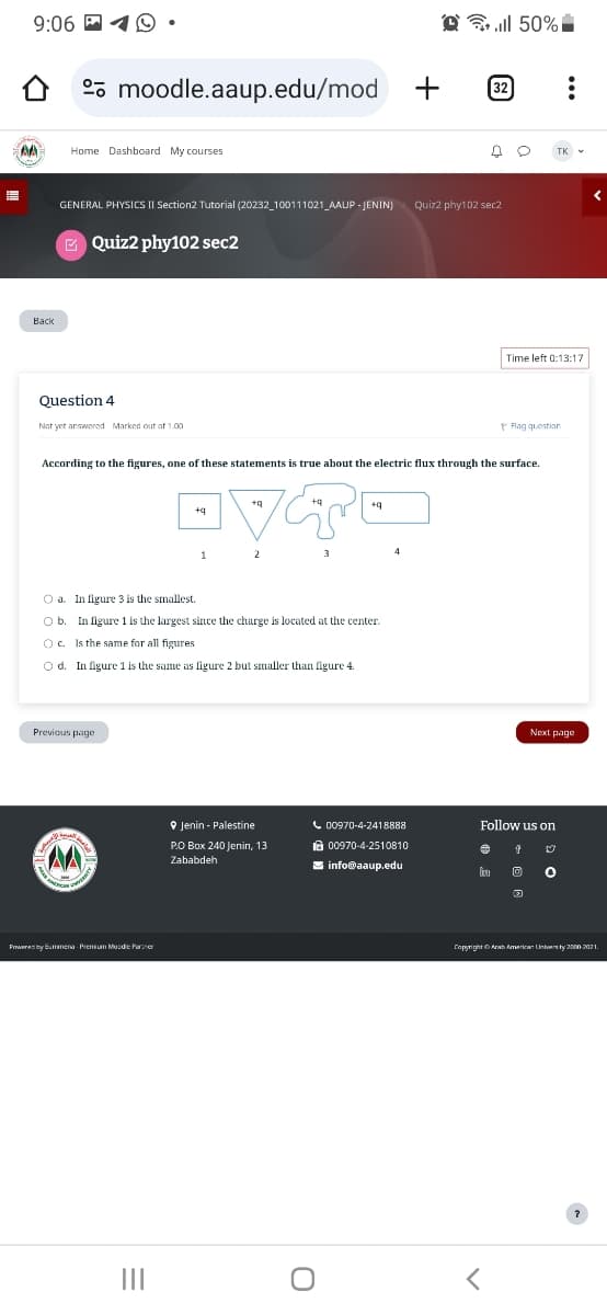 9:06☑
moodle.aaup.edu/mod
+
32
AA
Home Dashboard My courses
Back
GENERAL PHYSICS II Section2 Tutorial (20232_100111021 AAUP JENIN)
Quiz2 phy102 sec2
Question 4
Not yet answered Marked out of 1.00
Quiz2 phy102 sec2
ll 50% i
TK
Time left 0:13:17
Flag question
According to the figures, one of these statements is true about the electric flux through the surface.
+q
•VTO
1
2
Oa. In figure 3 is the smallest.
Ob. In figure 1 is the largest since the charge is located at the center.
Oc. Is the same for all figures
Od. In figure 1 is the same as figure 2 but smaller than figure 4.
Previous page
Powered by Bummena Premium Moodie Partner
=
4
Next page
Jenin - Palestine
PO Box 240 Jenin, 13
Zababdeh
00970-4-2418888
00970-4-2510810
info@aaup.edu
Follow us on
О
Copyright Arab American Univers by 2000-2021.