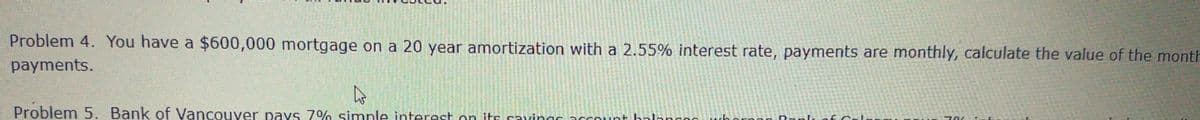 Problem 4. You have a $600,000 mortgage on a 20 year amortization with a 2.55% interest rate, payments are monthly, calculate the value of the month
payments.
Problem 5. Bank of Vancouver pays 7% simple interest on its savings account balanco
hora
a Rank
Col
701