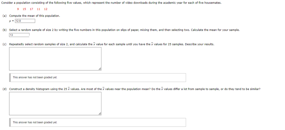 Consider a population consisting of the following five values, which represent the number of video downloads during the academic year for each of five housemates.
9 15 17 11 12
(a) Compute the mean of this population.
μ = 12.8
(b) Select a random sample of size 2 by writing the five numbers in this population on slips of paper, mixing them, and then selecting two. Calculate the mean for your sample.
13
(c) Repeatedly select random samples of size 2, and calculate the x value for each sample until you have the x values for 25 samples. Describe your results.
This answer has not been graded yet.
(d) Construct a density histogram using the 25 x values. Are most of the X values near the population mean? Do the x values differ a lot from sample to sample, or do they tend to be similar?
This answer has not been graded yet.