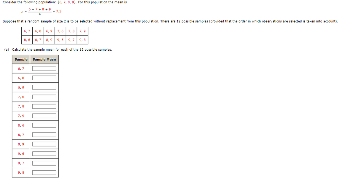 Consider the following population: {6, 7, 8, 9). For this population the mean is
6 + 7 + 8 + 9
4
μ =
Suppose that a random sample of size 2 is to be selected without replacement from this population. There are 12 possible samples (provided that the order in which observations are selected is taken into account).
8,6
6,7
6,7
6,8
(a) Calculate the sample mean for each of the 12 possible samples.
Sample Sample Mean
6,9
7,6
7,8
7,9
8,6
8,7
8,9
= 7.5
9,6
9,7
6,8 6,9 7,6
9,8
7,8 7,9
8,7 8,9 9,6 9,7 9,8