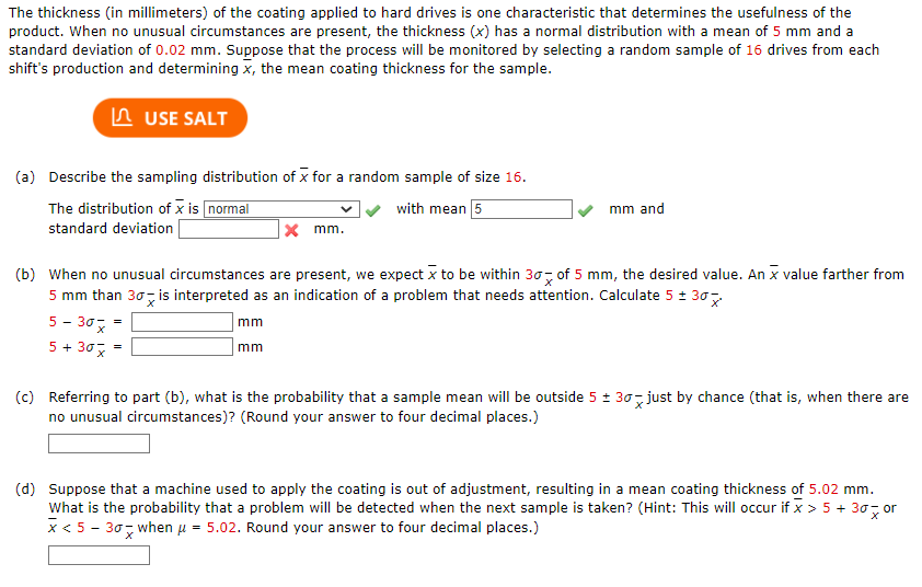 The thickness (in millimeters) of the coating applied to hard drives is one characteristic that determines the usefulness of the
product. When no unusual circumstances are present, the thickness (x) has a normal distribution with a mean of 5 mm and a
standard deviation of 0.02 mm. Suppose that the process will be monitored by selecting a random sample of 16 drives from each
shift's production and determining x, the mean coating thickness for the sample.
USE SALT
(a) Describe the sampling distribution of x for a random sample of size 16.
The distribution of x is normal
with mean 5
standard deviation
5- 30x =
5 + 30 x =
x mm.
mm and
(b) When no unusual circumstances are present, we expect x to be within 30 of 5 mm, the desired value. An x value farther from
5 mm than 30 is interpreted as an indication of a problem that needs attention. Calculate 5 ± 30
mm
mm
(c) Referring to part (b), what is the probability that a sample mean will be outside 5 ± 30 just by chance (that is, when there are
no unusual circumstances)? (Round your answer to four decimal places.)
(d) Suppose that a machine used to apply the coating is out of adjustment, resulting in a mean coating thickness of 5.02 mm.
What is the probability that a problem will be detected when the next sample is taken? (Hint: This will occur if x > 5 + 30 or
x < 5-307 when μ = 5.02. Round your answer to four decimal places.)