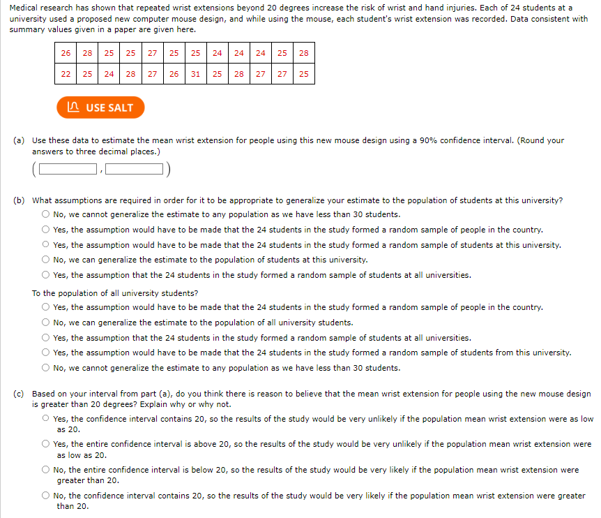 Medical research has shown that repeated wrist extensions beyond 20 degrees increase the risk of wrist and hand injuries. Each of 24 students at a
university used a proposed new computer mouse design, and while using the mouse, each student's wrist extension was recorded. Data consistent with
summary values given in a paper are given here.
26
22
28 25 25 27 25 25
25
24 28 27 26
USE SALT
31
24 24 24 25 28
25
28 27 27 25
(a) Use these data to estimate the mean wrist extension for people using this new mouse design using a 90% confidence interval. (Round your
answers to three decimal places.)
(b) What assumptions are required in order for it to be appropriate to generalize your estimate to the population of students at this university?
No, we cannot generalize the estimate to any population as we have less than 30 students.
Yes, the assumption would have to be made that the 24 students in the study formed a random sample of people in the country.
O Yes, the assumption would have to be made that the 24 students in the study formed a random sample of students at this university.
No, we can generalize the estimate to the population of students at this university.
Yes, the assumption that the 24 students in the study formed a random sample of students at all universities.
To the population of all university students?
Yes, the assumption would have to be made that the 24 students in the study formed a random sample of people in the country.
No, we can generalize the estimate to the population of all university students.
Yes, the assumption that the 24 students in the study formed a random sample of students at all universities.
Yes, the assumption would have to be made that the 24 students in the study formed a random sample of students from this university.
No, we cannot generalize the estimate to any population as we have less than 30 students.
(c) Based on your interval from part (a), do you think there is reason to believe that the mean wrist extension for people using the new mouse design
is greater than 20 degrees? Explain why or why not.
O Yes, the confidence interval contains 20, so the results of the study would be very unlikely if the population mean wrist extension were as low
as 20.
Yes, the entire confidence interval is above 20, so the results of the study would be very unlikely if the population mean wrist extension were
as low as 20.
No, the entire confidence interval is below 20, so the results of the study would be very likely if the population mean wrist extension were
greater than 20.
No, the confidence interval contains 20, so the results of the study would be very likely if the population mean wrist extension were greater
than 20.