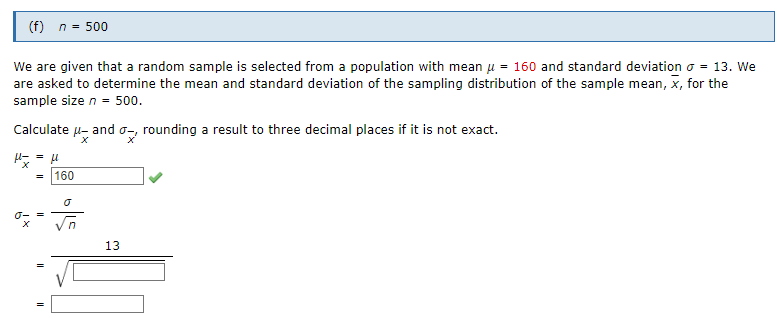 (f) n = 500
We are given that a random sample is selected from a population with mean μ = 160 and standard deviation = 13. We
are asked to determine the mean and standard deviation of the sampling distribution of the sample mean, x, for the
sample size n = 500.
Calculate μ- and o-rounding a result to three decimal places if it is not exact.
σ- =
II
II
u
160
Ō
13