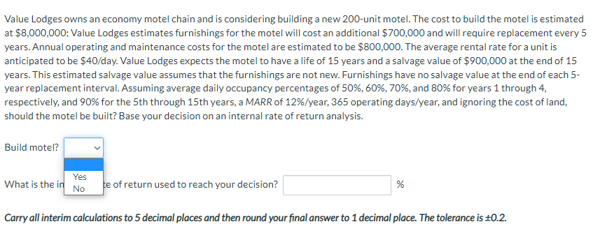 Value Lodges owns an economy motel chain and is considering building a new 200-unit motel. The cost to build the motel is estimated
at $8,000,000; Value Lodges estimates furnishings for the motel will cost an additional $700,000 and will require replacement every 5
years. Annual operating and maintenance costs for the motel are estimated to be $800,000. The average rental rate for a unit is
anticipated to be $40/day. Value Lodges expects the motel to have a life of 15 years and a salvage value of $900,000 at the end of 15
years. This estimated salvage value assumes that the furnishings are not new. Furnishings have no salvage value at the end of each 5-
year replacement interval. Assuming average daily occupancy percentages of 50%, 60%, 70%, and 80% for years 1 through 4,
respectively, and 90% for the 5th through 15th years, a MARR of 12% / year, 365 operating days/year, and ignoring the cost of land,
should the motel be built? Base your decision on an internal rate of return analysis.
Build motel?
Yes
What is the in No
te of return used to reach your decision?
%
Carry all interim calculations to 5 decimal places and then round your final answer to 1 decimal place. The tolerance is ±0.2.