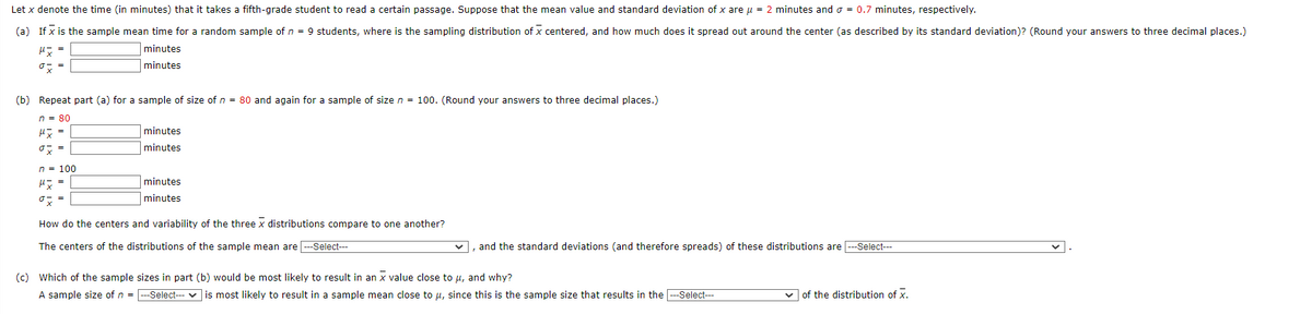 Let x denote the time (in minutes) that it takes a fifth-grade student to read a certain passage. Suppose that the mean value and standard deviation of x are μ = 2 minutes and a = 0.7 minutes, respectively.
(a) If x is the sample mean time for a random sample of n = 9 students, where is the sampling distribution of X centered, and how much does it spread out around the center (as described by its standard deviation)? (Round your answers to three decimal places.)
px =
minutes
minutes
(b) Repeat part (a) for a sample of size of n = 80 and again for a sample of size n = 100. (Round your answers to three decimal places.)
n = 80
μ x =
o x =
minutes
minutes
n = 100
μx =
ox
How do the centers and variability of the three x distributions compare to one another?
The centers of the distributions of the sample mean are ---Select---
minutes
minutes
and the standard deviations (and therefore spreads) of these distributions are ---Select---
1
(c) Which of the sample sizes in part (b) would be most likely to result in an x value close to μ, and why?
A sample size of n = ---Select--- ✓ is most likely to result in a sample mean close to μ, since this is the sample size that results in the ---Select---
✓of the distribution of X.