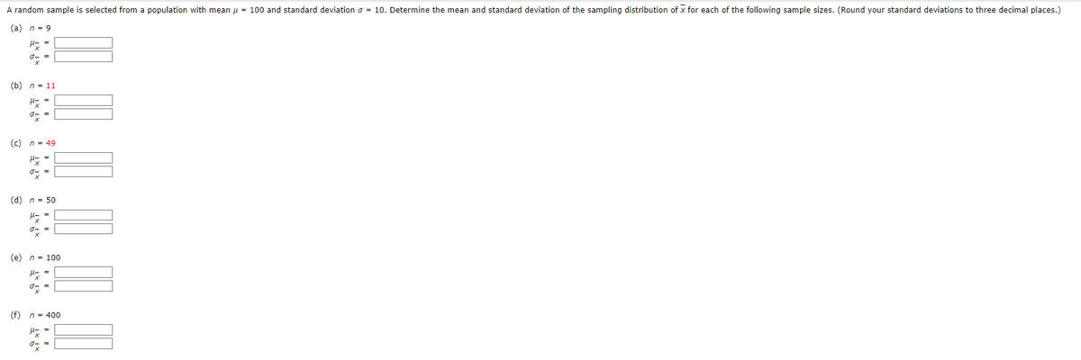 A random sample is selected from a population with mean μ = 100 and standard deviation = 10. Determine the mean and standard deviation of the sampling distribution of x for each of the following sample sizes. (Round your standard deviations to three decimal places.)
(a) n = 9
μ- =
J- =
(b) n = 11
H = =
of
=
(c) n = 49
M=
0x =
=
(d) n = 50
μ=
ox
(f)
=
(e) n = 100
U-=
ox =
n = 400
μ==
J-=
X