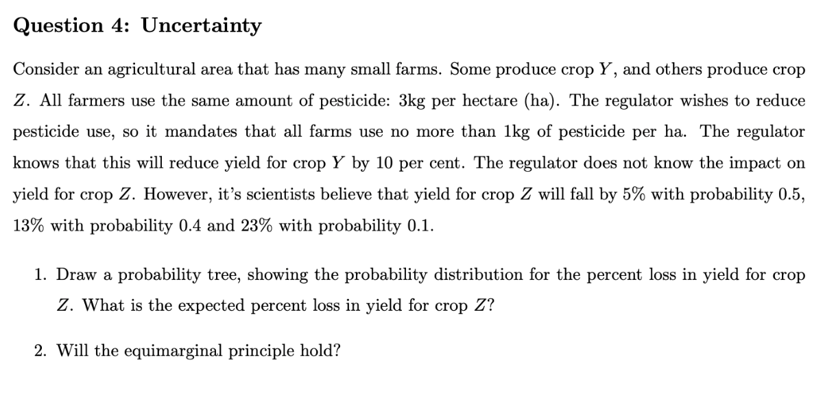 Question
4: Uncertainty
Consider an agricultural area that has many small farms. Some produce crop Y, and others produce crop
Z. All farmers use the same amount of pesticide: 3kg per hectare (ha). The regulator wishes to reduce
pesticide use, so it mandates that all farms use no more than 1kg of pesticide per ha. The regulator
knows that this will reduce yield for crop Y by 10 per cent. The regulator does not know the impact on
yield for crop Z. However, it's scientists believe that yield for crop Z will fall by 5% with probability 0.5,
13% with probability 0.4 and 23% with probability 0.1.
1. Draw a probability tree, showing the probability distribution for the percent loss in yield for crop
Z. What is the expected percent loss in yield for crop Z?
2. Will the equimarginal principle hold?