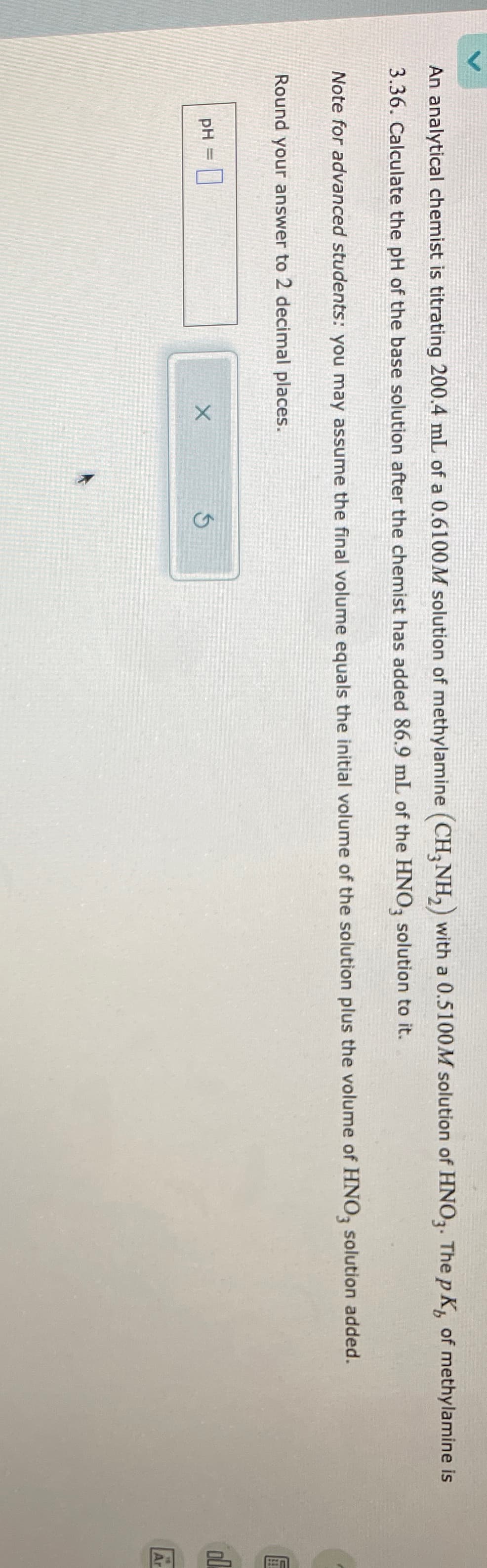 An analytical chemist is titrating 200.4 mL of a 0.6100M solution of methylamine (CH3NH2) with a 0.5100M solution of HNO3. The pK of methylamine is
3.36. Calculate the pH of the base solution after the chemist has added 86.9 mL of the HNO3 solution to it.
Note for advanced students: you may assume the final volume equals the initial volume of the solution plus the volume of HNO3 solution added.
Round your answer to 2 decimal places.
pH =
X
Ś
الله
Ar