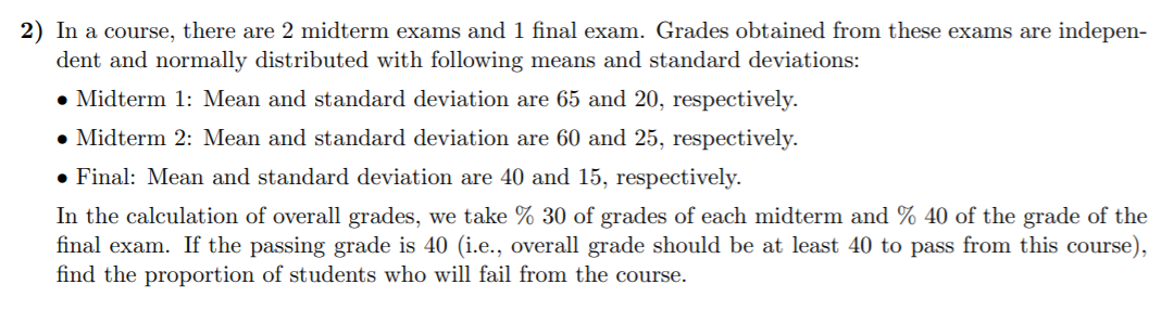 2) In a course, there are 2 midterm exams and 1 final exam. Grades obtained from these exams are indepen-
dent and normally distributed with following means and standard deviations:
• Midterm 1: Mean and standard deviation are 65 and 20, respectively.
• Midterm 2: Mean and standard deviation are 60 and 25, respectively.
• Final: Mean and standard deviation are 40 and 15, respectively.
In the calculation of overall grades, we take % 30 of grades of each midterm and % 40 of the grade of the
final exam. If the passing grade is 40 (i.e., overall grade should be at least 40 to pass from this course),
find the proportion of students who will fail from the course.
