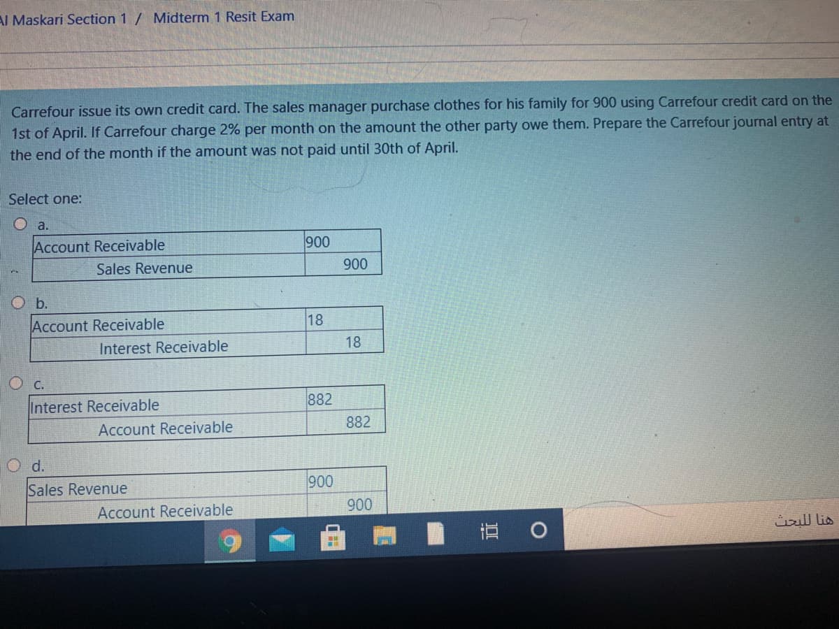 AI Maskari Section 1 / Midterm 1 Resit Exam
Carrefour issue its own credit card. The sales manager purchase clothes for his family for 900 using Carrefour credit card on the
1st of April. If Carrefour charge 2% per month on the amount the other party owe them. Prepare the Carrefour journal entry at
the end of the month if the amount was not paid until 30th of April.
Select one:
O a.
Account Receivable
900
Sales Revenue
900
Ob.
Account Receivable
18
Interest Receivable
18
C.
Interest Receivable
882
Account Receivable
882
d.
Sales Revenue
900
Account Receivable
900
直 0
هنا ل لبحث
