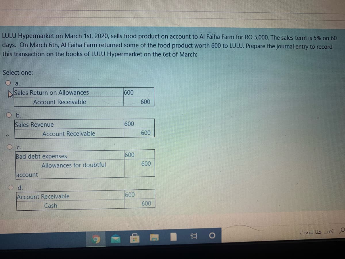 LULU Hypermarket on March 1st, 2020, sells food product on account to Al Faiha Farm for RO 5,000. The sales term is 5% on 60
days. On March 6th, Al Faiha Farm returned some of the food product worth 600 to LULU. Prepare the journal entry to record
this transaction on the books of LULU Hypermarket on the 6st of March:
Select one:
O a.
NSales Return on Allowances
600
Account Receivable
600
O b.
Sales Revenue
600
Account Receivable
600
O c.
Bad debt expenses
600
Allowances for doubtful
600
account
O d.
Account Receivable
600
600
Cash
اكتب هنا ل لبحث
