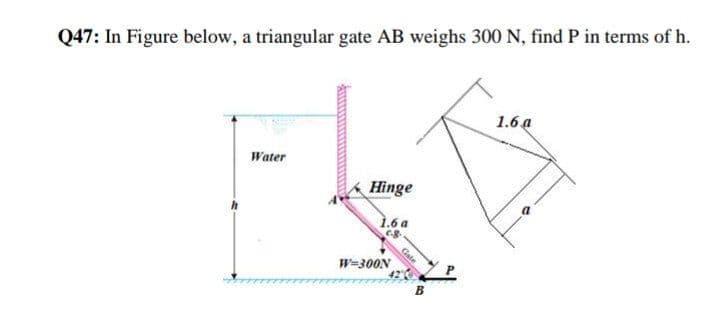 Q47: In Figure below, a triangular gate AB weighs 300 N, find P in terms of h.
1.6 a
Water
Hinge
1.6 a
Gate
W=300N
B
