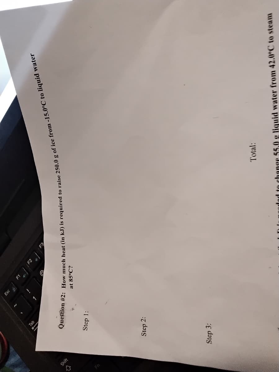 Question #2: How much heat (in kJ) is to raise 250.0 g of to water
Esc
Tab
at 85°C?
Shift
Step 1:
Step 2:
Total:
Step 3:
dod to change 55.0 g liquid water from 42.0°C to steam
