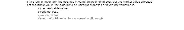 5. If a unit of inventory has declined in value below original cost, but the market value exceeds
net realizable value, the amount to be used for purposes of inventory valuation is
a) net realizable value.
b) original cost.
c) market value.
d) net realizable value less a normal profit margin.