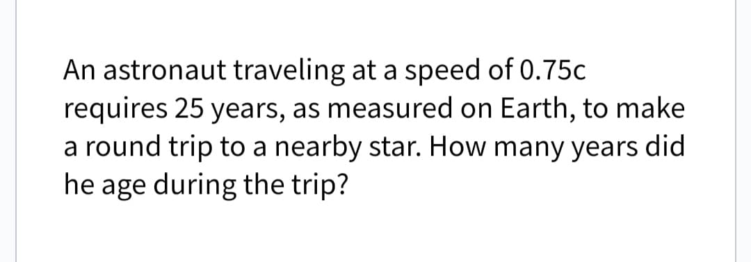 An astronaut traveling at a speed of 0.75c
requires 25 years, as measured on Earth, to make
a round trip to a nearby star. How many years did
he age during the trip?