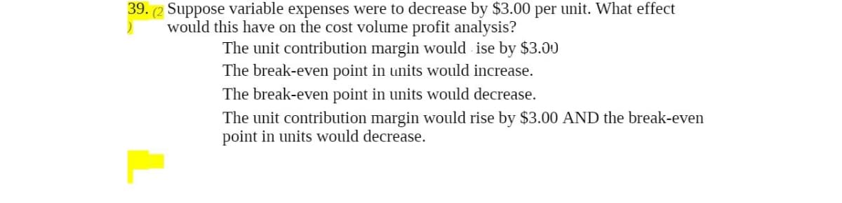 39. (2 Suppose variable expenses were to decrease by $3.00 per unit. What effect
would this have on the cost volume profit analysis?
)
The unit contribution margin would ise by $3.00
The break-even point in units would increase.
The break-even point in units would decrease.
The unit contribution margin would rise by $3.00 AND the break-even
point in units would decrease.
