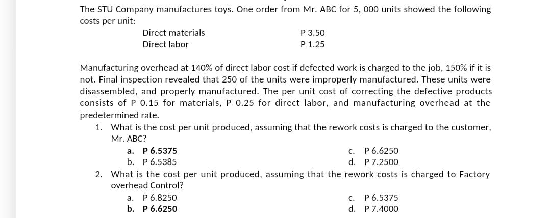 The STU Company manufactures toys. One order from Mr. ABC for 5, 000 units showed the following
costs per unit:
Direct materials
P 3.50
Direct labor
P 1.25
Manufacturing overhead at 140% of direct labor cost if defected work is charged to the job, 150% if it is
not. Final inspection revealed that 250 of the units were improperly manufactured. These units were
disassembled, and properly manufactured. The per unit cost of correcting the defective products
consists of P 0.15 for materials, P 0.25 for direct labor, and manufacturing overhead at the
predetermined rate.
1. What is the cost per unit produced, assuming that the rework costs is charged to the customer,
Mr. ABC?
a.
C.
P 6.5375
b. P 6.5385
P 6.6250
P 7.2500
d.
2. What is the cost per unit produced, assuming that the rework costs is charged to Factory
overhead Control?
P 6.8250
a.
b. P 6.6250
C. P 6.5375
d. P 7.4000