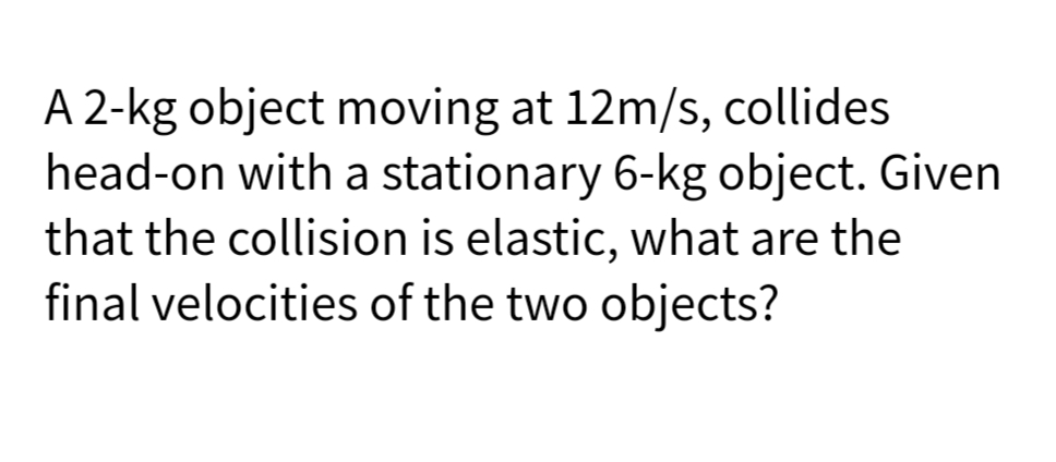 A 2-kg object moving at 12m/s, collides
head-on with a stationary 6-kg object. Given
that the collision is elastic, what are the
final velocities of the two objects?