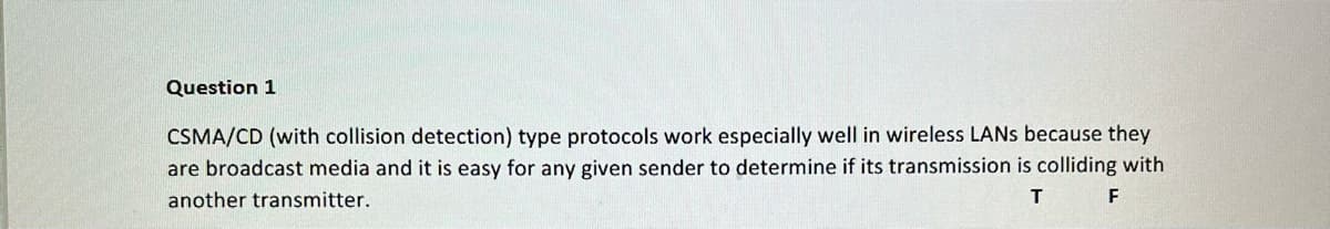 Question 1
CSMA/CD (with collision detection) type protocols work especially well in wireless LANS because they
are broadcast media and it is easy for any given sender to determine if its transmission is colliding with
another transmitter.
