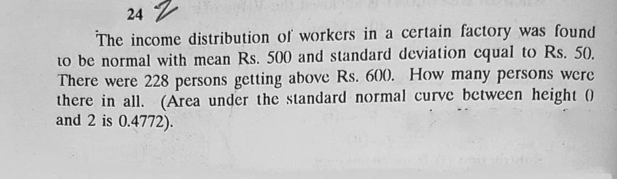 24 シ
The income distribution of workers in a certain factory was found
to be normal with mean Rs. 500 and standard deviation cqual to Rs. 50.
There were 228 persons getting above Rs. 600. How many persons were
there in all. (Area under the standard normal curve between height (0
and 2 is 0.4772).
