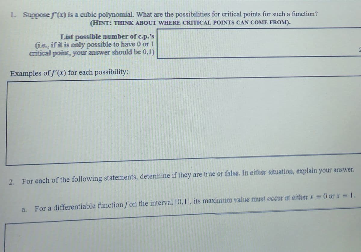 1. Suppose f'(x) is a cubic polynomial. What are the possibilities for critical points for such a function?
(HINT: THINK ABOUT WHERE CRITICAL POINTS CAN COME FROM).
List possible number of c.p.'s
(Le., if it is only possible to have 0 or 1
critical point, your answer should be 0,1)
Examples of f'(x) for each possibility:
2. For each of the following statements, determine if they are true or false, In either situation, explain your answer.
a. For a differentiable function/on the interval |0,1|, its maximum value must occur at either x = 0 or x = 1.
