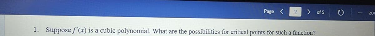 Page <
> of 5
ZOC
1. Suppose f'(x) is a cubic polynomial. What are the possibilities for critical points for such a function?
