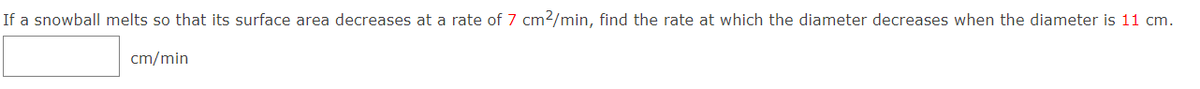 If a snowball melts so that its surface area decreases at a rate of 7 cm2/min, find the rate at which the diameter decreases when the diameter is 11 cm.
cm/min
