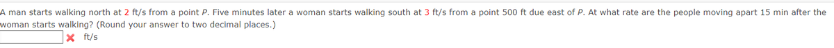 A man starts walking north at 2 ft/s from a point P. Five minutes later a woman starts walking south at 3 ft/s from a point 500 ft due east of P. At what rate are the people moving apart 15 min after the
woman starts walking? (Round your answer to two decimal places.)
ft/s
