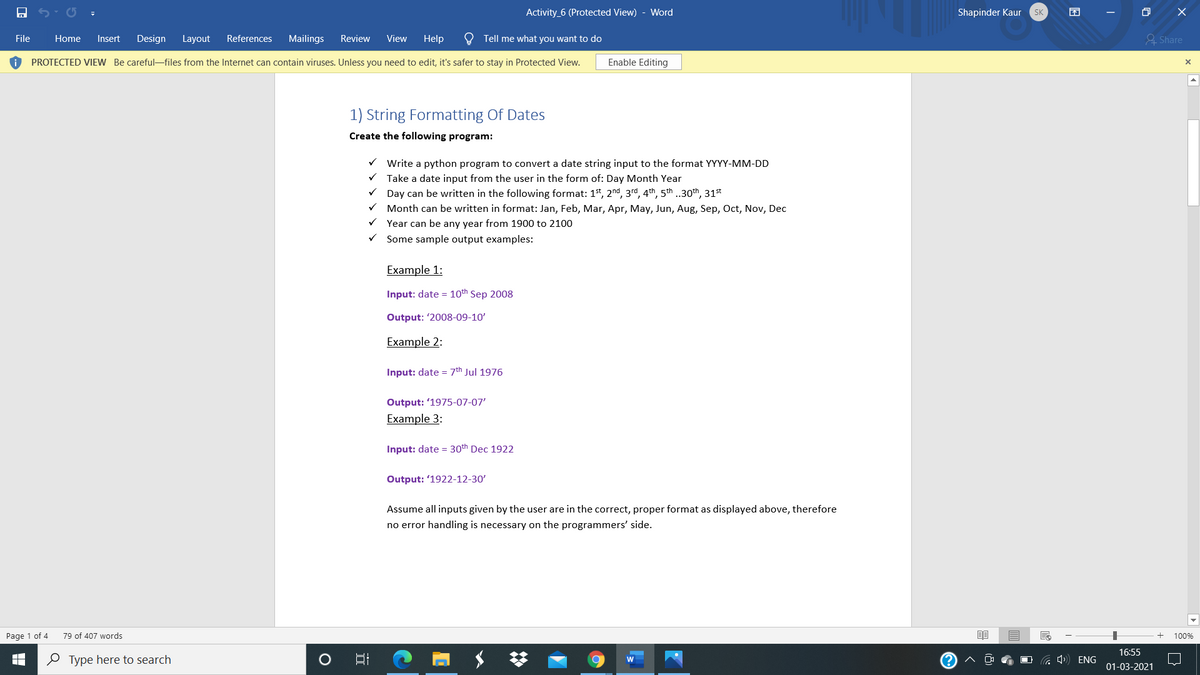 Activity_6 (Protected View) - Word
Shapinder Kaur
困
SK
File
Home
Insert
Design
Layout
References
Mailings
Review
View
Help
O Tell me what you want to do
& Share
PROTECTED VIEW Be careful-files from the Internet can contain viruses. Unless you need to edit, it's safer to stay in Protected View.
Enable Editing
1) String Formatting Of Dates
Create the following program:
v Write a python program to convert a date string input to the format YYYY-MM-DD
Take a date input from the user in the form of: Day Month Year
Day can be written in the following format: 1t, 2nd, 3rd, 4th, 5th .30th, 31st
Month can be written in format: Jan, Feb, Mar, Apr, May, Jun, Aug, Sep, Oct, Nov, Dec
V Year can be any year from 1900 to 2100
Some sample output examples:
Example 1:
Input: date = 10th Sep 2008
Output: '2008-09-10'
Example 2:
Input: date = 7th Jul 1976
Output: '1975-07-07'
Example 3:
Input: date = 30th Dec 1922
Output: '1922-12-30'
Assume all inputs given by the user are in the correct, proper format as displayed above, therefore
no error handling is necessary on the programmers' side.
Page 1 of 4
79 of 407 words
100%
16:55
O Type here to search
(?
01-03-2021
