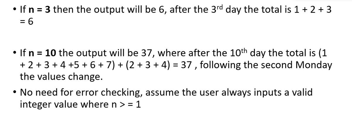 • If n = 3 then the output will be 6, after the 3rd day the total is 1 + 2 + 3
%3D
= 6
• If n = 10 the output will be 37, where after the 10th day the total is (1
+ 2 + 3 + 4 +5 + 6 + 7) + (2 + 3 + 4) = 37 , following the second Monday
the values change.
%3D
• No need for error checking, assume the user always inputs a valid
integer value where n > = 1
