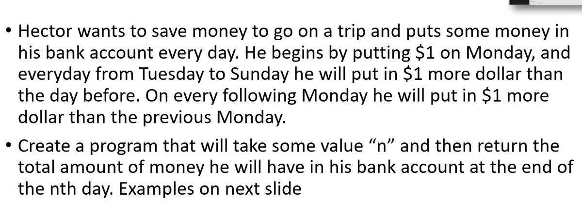 • Hector wants to save money to go on a trip and puts some money in
his bank account every day. He begins by putting $1 on Monday, and
everyday from Tuesday to Sunday he will put in $1 more dollar than
the day before. On every following Monday he will put in $1 more
dollar than the previous Monday.
• Create a program that will take some value "n" and then return the
total amount of money he will have in his bank account at the end of
the nth day. Examples on next slide
