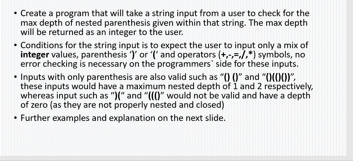 Create a program that will take a string input from a user to check for the
max depth of nested parenthesis given within that string. The max depth
will be returned as an integer to the user.
Conditions for the string input is to expect the user to input only a mix of
integer values, parenthesis )' or (' and operators (+,-,-,/,*) symbols, no
error checking is necessary on the programmers' side for these inputs.
Inputs with only parenthesis are also valid such as "() ()" and "O(00)"
these inputs would have a maximum nested depth of 1 and 2 respectively,
whereas input such as ")(" and "((()" would not be valid and have a depth
of zero (as they are not properly nested and closed)
Further examples and explanation on the next slide.
