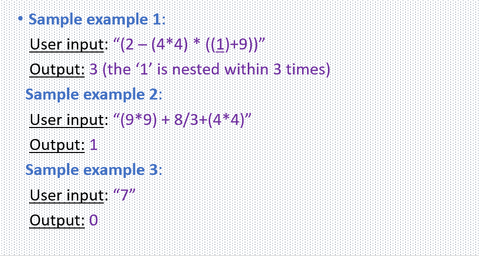 Sample example 1:
User input: "(2 - (4*4) * (1)+9))"
Output: 3 (the 1' is nested within 3 times)
Sample example 2:
User input: "(9*9) + 8/3+(4*4)"
Output: 1
Sample example 3:
User input: "7"
Output: 0
