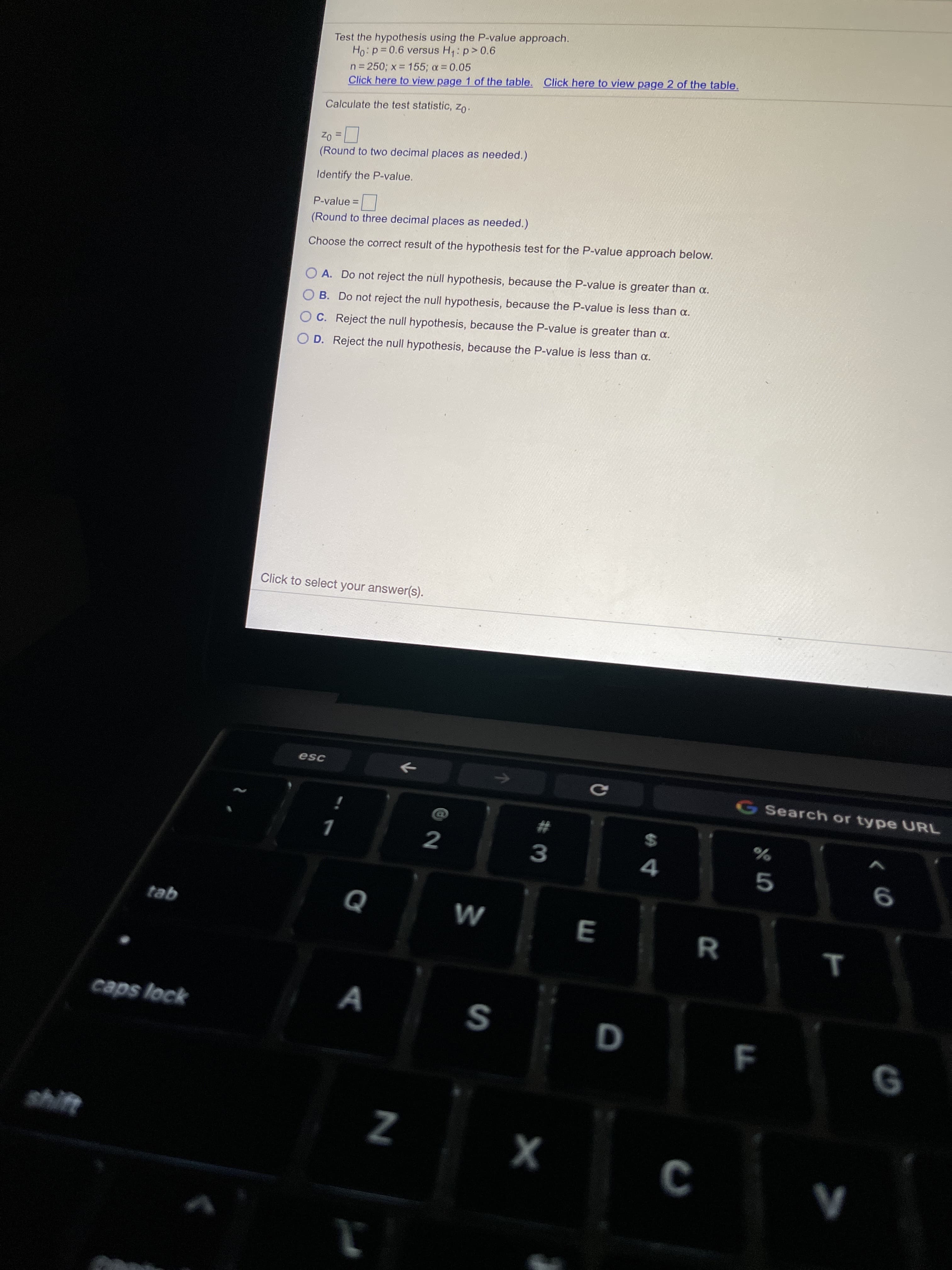 Test the hypothesis using the P-value approach.
Ho:p=0.6 versus H,: p>0.6
n= 250; x = 155; a 0.05
Click here to view page 1 of the table. Click here to view page 2 of the table.
Calculate the test statistic, zo:
Zo =
(Round to two decimal places as needed.)
%3D
Identify the P-value.
P-value =
(Round to three decimal places as needed.)
Choose the correct result of the hypothesis test for the P-value approach below.
O A. Do not reject the null hypothesis, because the P-value is greater than a.
O B. Do not reject the null hypothesis, because the P-value is less than a.
O C. Reject the null hypothesis, because the P-value is greater than a.
O D. Reject the null hypothesis, because the P-value is less than a.
