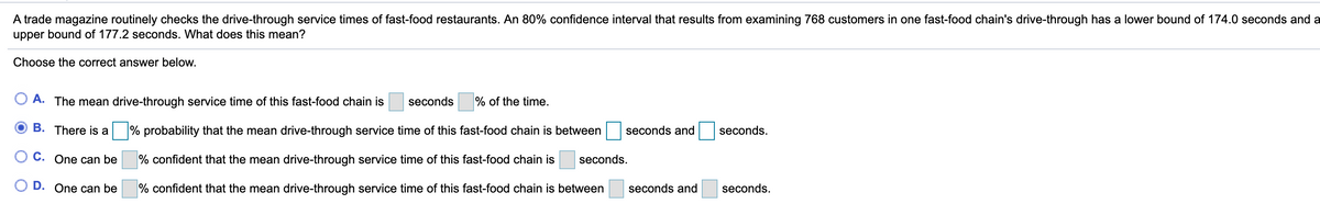 A trade magazine routinely checks the drive-through service times of fast-food restaurants. An 80% confidence interval that results from examining 768 customers in one fast-food chain's drive-through has a lower bound of 174.0 seconds and a
upper bound of 177.2 seconds. What does this mean?
Choose the correct answer below.
A. The mean drive-through service time of this fast-food chain is
seconds
% of the time.
B. There is a
% probability that the mean drive-through service time of this fast-food chain is between
seconds and
seconds.
O C. One can be
% confident that the mean drive-through service time of this fast-food chain is
seconds.
O D. One can be
% confident that the mean drive-through service time of this fast-food chain is between
seconds and
seconds.
