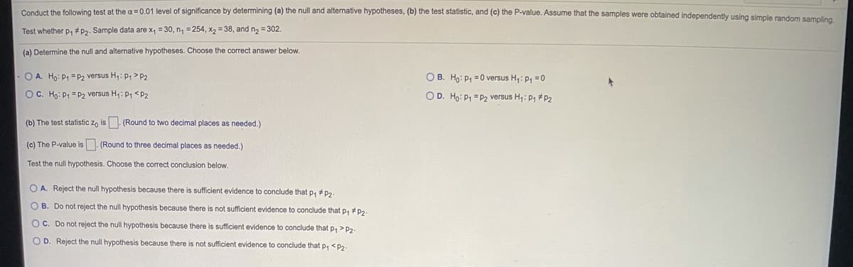 Conduct the following test at the a = 0.01 level of significance by determining (a) the null and alternative hypotheses, (b) the test statistic, and (c) the P-value. Assume that the samples were obtained independentiy using simole randem camte
Test whether p, #P2. Sample data are x, = 30, n, = 254, x, = 38, and n, = 302.
(a) Determine the null and alternative hypotheses. Choose the correct answer below.
O A. Ho: P1 = P2 versus H,: P, >P2
O B. Ho: P1 = 0 versus H,: P, =0
OC. Họ: P1 = P2 versus H;: P1 <P2
O D. Ho: P1 = P2 versus H,: P, #P2
(b) The test statistic z, is . (Round to two decimal places as needed.)
(c) The P-value is. (Round to three decimal places as needed.)
Test the null hypothesis. Choose the correct conclusion below.
O A. Reject the null hypothesis because there is sufficient evidence to conclude that p, # P2
OB. Do not reject the null hypothesis because there is not sufficient evidence to conclude that p, +p2.
OC. Do not reject the null hypothesis because there is sufficient evidence to conclude that p, >P2-
O D. Reject the null hypothesis because there is not sufficient evidence to conclude that p, <P2-
