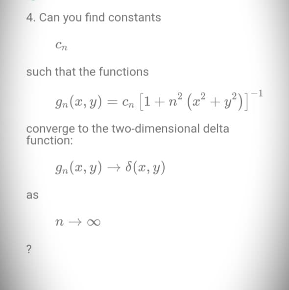 4. Can you find constants
Cn
such that the functions
converge to the two-dimensional delta
function:
In (x,y) → √(x, y)
as
In (x, y) = cn [1 + n² (x² + y²)] −¹
?
n→∞