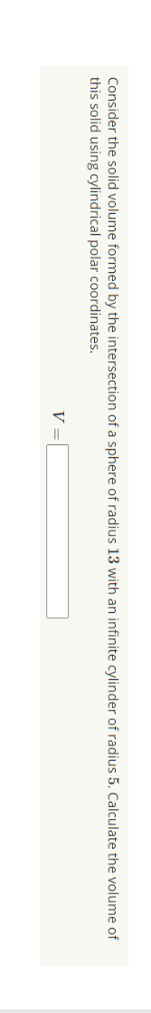 Consider the solid volume formed by the intersection of a sphere of radius 13 with an infinite cylinder of radius 5. Calculate the volume of
this solid using cylindrical polar coordinates.
V =

