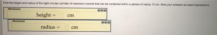 Find the height and radius of the right circular cylinder of maximum volume that can be contained within a sphere of radius 13 cm. Give your answers as exact expressions.
Worksheet
height = cm
Worksheet
radius
cm
!!
