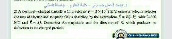 د. احمد فاضل حسوني - كلية العلوم جامعة المتنی
2) A positively charged particle with a velocity 5 = 3 x 10° i m/s enters a velocity selector
consists of electric and magnetic fields described by the expressionsË = E(-k). with E-300
NC and B = BJ. Determine the magnitude and the direction of B, which procduces no
deflection to the charged particle.
OR AHMED ALMURSHEDI
