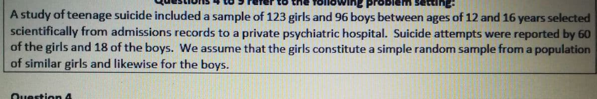 Jumas walgd Ju o
rob
A study of teenage suicide included a sample of 123 girls and 96 boys between ages of 12 and 16 years selected
scientifically from admissions records to a private psychiatric hospital. Suicide attempts were reported by 60
of the girls and 18 of the boys. We assume that the girls constitute a simple random sample from a population
of similar girls and likewise for the boys.
Question 4
