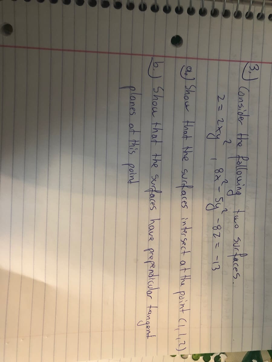 3,
Consider Hhe fallowing fue surfaces.
2.
8x-5y-82=-13
2=2xY
a) Show that the surfaces inter sect at the point Cl, l,2)
b.) Show that the Surfaces have propendicuar tangont
proprdiculor fangend
planes
at this point
