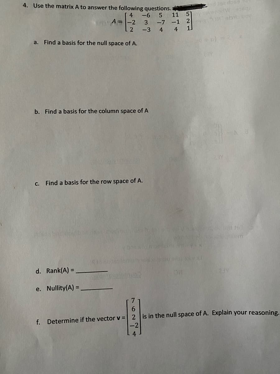 4. Use the matrix A to answer the following questions.
escu 26 pe
51yvensrW9360
-7 -1 2 Onobala uoy
1.
4
-6
11
A=-2
3
-3
4
4
a. Find a basis for the null space of A.
b. Find a basis for the column space of A
27Y
C. Find a basis for the row space of A.
d. Rank(A) =
e. Nullity(A) =
7
6.
is in the null space of A. Explain your reasoning.
f. Determine if the vector v =
-2
