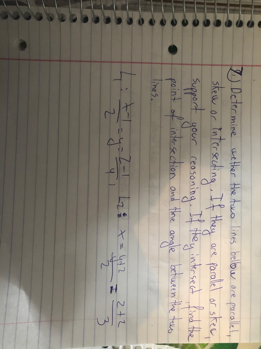 7) Deter mine wether Hhe tuo lines bellow are porallel,!
skew or tater seching If they
Support gour reosoning. If they intrsect find the
faralel or skee,
point of intersection and thhe angle betwren the tee.
lines.
4:47
2+2
3.
