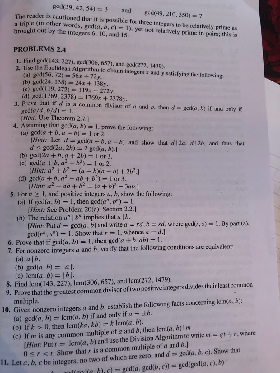 gcd(39, 42, 54) = 3
and
gcd(49, 210, 350) = 7
The reader is cautioned that it is possible for three integers to be relatively prime as
a triple (in other words, gcd(a, b, c) = 1), yet not relatively prime in pairs; this is
brought out by the integers 6, 10, and 15.
PROBLEMS 2.4
1. Find gcd(143, 227), gcd(306, 657), and gcd(272, 1479).
2. Use the Euclidean Algorithm to obtain integers x and y satisfying the following:
(a) gcd(56, 72) = 56x +72y.
(b) gcd(24, 138) = 24x + 138y.
(c) gcd(119, 272) = 119x + 272y.
(d) gcd(1769, 2378) = 1769x + 2378y.
3. Prove that if d is a common divisor of a and b, then d = gcd(a, b) if and only if
gcd(a/d, b/d) = 1.
[Hint: Use Theorem 2.7.]
4. Assuming that gcd(a, b) = 1, prove the foliewing:
(a) gcd(a +b, a – b) = 1 or 2.
[Hint: Let d = gcd(a + b, a - b) and show that d 2a, d| 2b, and thus that
d < gcd(2a, 2b) = 2 gcd(a, b).]
(b) gcd(2a + b, a + 2b) = 1 or 3.
(c) gcd(a + b, a² + b?) = 1 or 2.
[Hint: a? + b2 = (a + b)(a – b)+ 2b².]
(d) gcd(a + b, a² – ab + b²) = 1 or 3.
[Hint: a? - ab+ b² = (a + b)² – 3ab.]
5. For n > 1, and positive integers a, b, show the following:
(a) If gcd(a, b) = 1, then gcd(a", b") = 1.
[Hint: See Problem 20(a), Section 2.2.]
(b) The relation a" | b" implies that a | b.
[Hint: Put d = gcd(a, b) and write a = rd, b = sd, where gcd(r, s) = 1. By part (a),
gcd(r", s") = 1. Show that r = 1, whence a = d.]
6. Prove that if gcd(a, b) = 1, then gcd(a + b, ab) = 1.
7. For nonzero integers a and b, verify that the following conditions are equivalent:
(a) a |b.
(b) gcd(a, b) = |a |.
(c) lcm(a, b) =|b|].
8. Find lcm(143, 227), lcm(306, 657), and lcm(272, 1479).
9. Prove that the greatest common divisor of two positive integers divides their least common
multiple.
10. Given nonzero integers a and b, establish the following facts concerning Icm(a, b):
(a) gcd(a, b)
(b) If k > 0, then Icm(ka, kb) = k lcm(a, b).
(c) If m is any common multiple of a and b, then lcm(a, b)|m.
[Hint: Put t = lcm(a, b) and use the Division Algorithm to write m = qt +r, where
0<r<t. Show that r is a common multiple of a and b.]
11. Let a, b, c be integers, no two of which are zero, and d = gcd(a, b, c). Show that
= lcm(a, b) if and only if a = ±b.
%3D
%3D
nod(ardla, b), c) = gcd(a, gcd(b, c)) = gcd(gcd(a, c), b)
