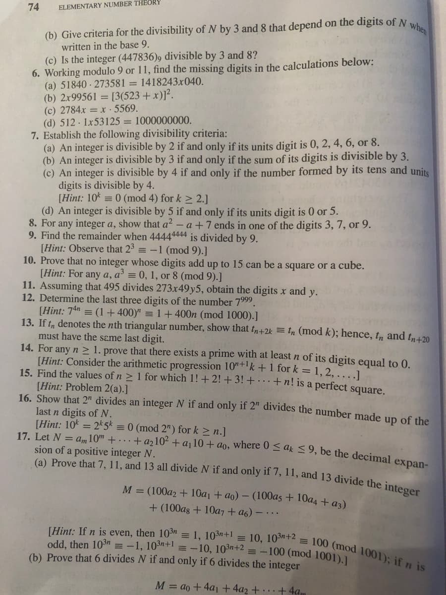 when
17. Let N = am10" + . . + a2102 + a¡10+ ao, where 0 < ak <9, be the decimal expan-
[Hint: If n is even, then 10n = 1, 103n+1 = 10, 103n+2 = 100 (mod 1001); if n is
(a) Prove that 7, 11, and 13 all divide N if and only if 7, 11, and 13 divide the integer
74
ELEMENTARY NUMBER THEORY
(b) Give criteria for the divisibility of N by 3 and 8 that depend on the digits of N
written in the base 9.
(c) Is the integer (447836)9 divisible by 3 and 8?
6. Working modulo 9 or 11, find the missing digits in the calculations below:
(a) 51840 - 273581 = 1418243x040.
(b) 2x99561 = [3(523 + x)]².
(c) 2784x = x ·5569.
(d) 512 1x53125 = 1000000000.
7. Establish the following divisibility criteria:
(a) An integer is divisible by 2 if and only if its units digit is 0, 2, 4, 6, or 8.
(b) An integer is divisible by 3 if and only if the sum of its digits is divisible by 3.
(c) An integer is divisible by 4 if and only if the number formed by its tens and units
digits is divisible by 4.
[Hint: 10k = 0 (mod 4) for k > 2.]
(d) An integer is divisible by 5 if and only if its units digit is 0 or 5.
8. For any integer a, show that a2 - a +7 ends in one of the digits 3, 7, or 9.
9. Find the remainder when 44444444 is divided by 9.
[Hint: Observe that 23 = -1 (mod 9).]
10. Prove that no integer whose digits add up to 15 can be a square or a cube.
[Hint: For any a, a' = 0, 1, or 8 (mod 9).]
11. Assuming that 495 divides 273x49y5, obtain the digits x and y.
12. Determine the last three digits of the number 7999.
[Hint: 74" = (1+400)" = 1 + 400n (mod 1000).]
13. If tn denotes the nth triangular number, show that t+2k = tn (mod k); hence, t, and t,420
must have the same last digit.
14. For any n > 1. prove that there exists a prime with at least n of its digits equal to 0.
[Hint: Consider the arithmetic progression 10"+'k+1 for k = 1, 2, ....]
15. Find the values of n > 1 for which 1!+2! + 3! + · · ·+ n! is a perfect square.
[Hint: Problem 2(a).]
16. Show that 2" divides an integer N if and only if 2" divides the number made up of the
last n digits ofN.
[Hint: 10k = 2 5k = 0 (mod 2") for k > n.]
sion of a positive integer N.
M = (100a2 + 10a1 + ao) - (100a5 + 10a4 + az)
+ (100as + 10a7 + a6) –
odd, then 103n =-1, 103+1 =-10, 103n+2 = -100 (mod 1001).1
(b) Prove that 6 divides N if and only if 6 divides the integer
M = ao + 4a1 +4a2 + +4am
