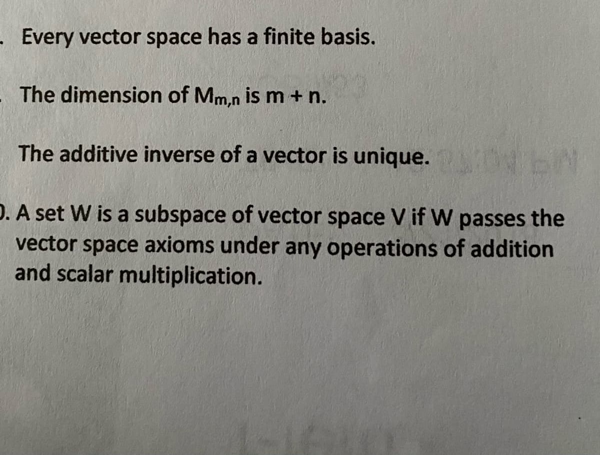 - Every vector space has a finite basis.
The dimension of Mm,n is m + n.
The additive inverse of a vector is unique.
D. A set W is a subspace of vector space V if W passes the
vector space axioms under any operations of addition
and scalar multiplication.
